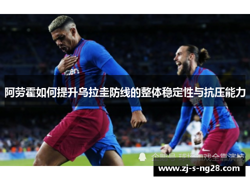 阿劳霍如何提升乌拉圭防线的整体稳定性与抗压能力 阿劳霍如何提升乌拉圭防线的整体稳定性与抗压能力
