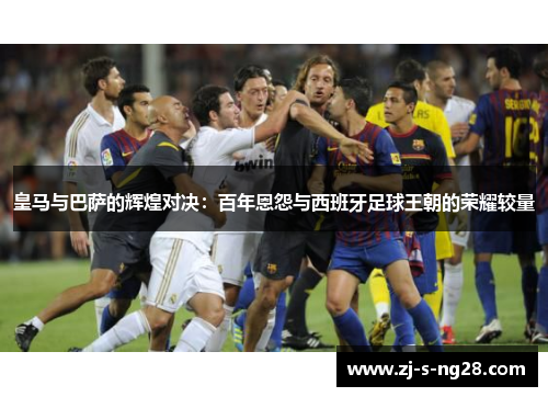 皇马与巴萨的辉煌对决：百年恩怨与西班牙足球王朝的荣耀较量