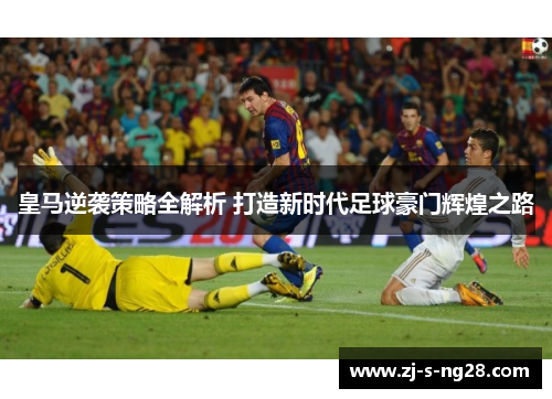 皇马逆袭策略全解析 打造新时代足球豪门辉煌之路