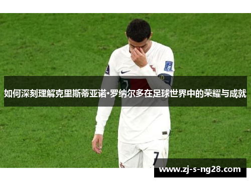 如何深刻理解克里斯蒂亚诺·罗纳尔多在足球世界中的荣耀与成就