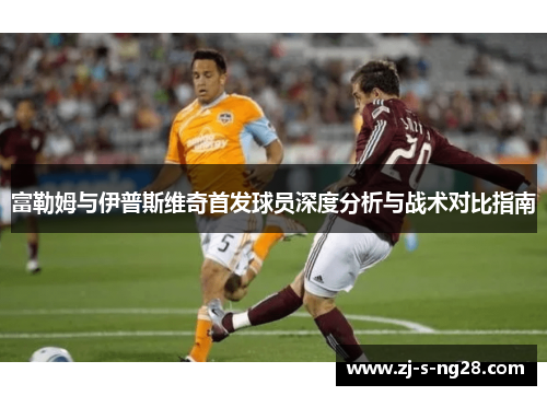 富勒姆与伊普斯维奇首发球员深度分析与战术对比指南