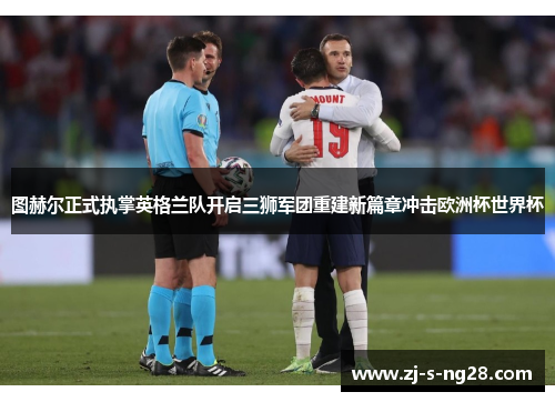 图赫尔正式执掌英格兰队开启三狮军团重建新篇章冲击欧洲杯世界杯