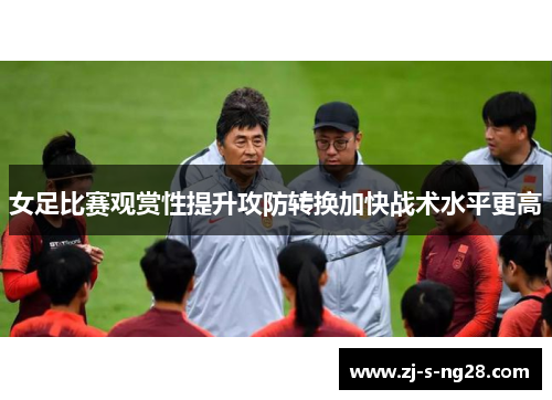 女足比赛观赏性提升攻防转换加快战术水平更高 女足比赛观赏性提升攻防转换加快战术水平更高