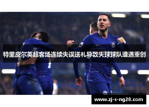 特里皮尔英超客场连续失误送礼导致失球球队遭遇重创