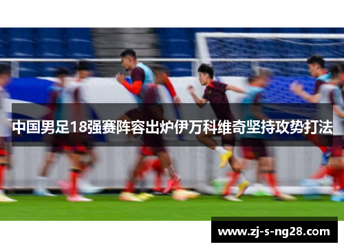 中国男足18强赛阵容出炉伊万科维奇坚持攻势打法 中国男足18强赛阵容出炉伊万科维奇坚持攻势打法