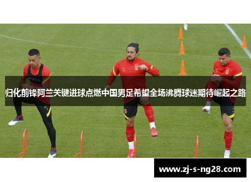 归化前锋阿兰关键进球点燃中国男足希望全场沸腾球迷期待崛起之路