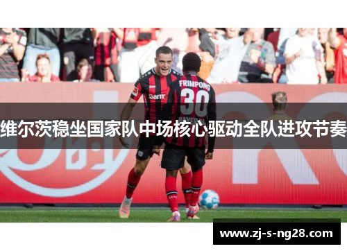 维尔茨稳坐国家队中场核心驱动全队进攻节奏