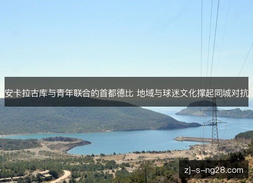 安卡拉古库与青年联合的首都德比 地域与球迷文化撑起同城对抗 安卡拉古库与青年联合的首都德比 地域与球迷文化撑起同城对抗